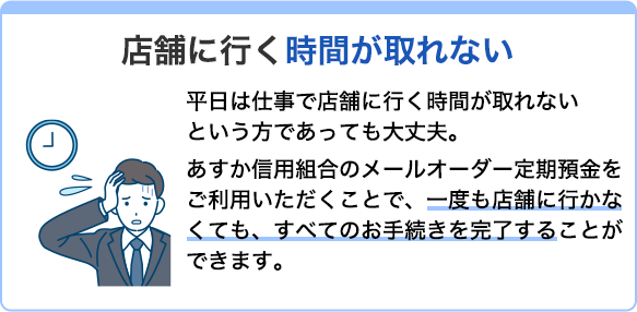 店舗に行く時間が取れない 平日は仕事で店舗に行く時間が取れないという方であっても大丈夫。あすか信用組合のメールオーダー定期預金をご利用いただくことで、一度も店舗に行かなくても、すべてのお手続きを完了することができます。