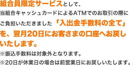 組合員限定サービスとして、当組合キャッシュカードによるATMでのお取引の際にご負担いただきました「入出金手数料の全て」を、翌月20日にお客さまの口座へお戻しいたします。